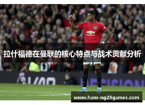 拉什福德在曼联的核心特点与战术贡献分析 拉什福德在曼联的核心特点与战术贡献分析