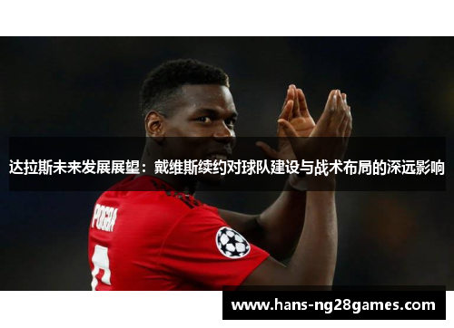 达拉斯未来发展展望:戴维斯续约对球队建设与战术布局的深远影响 达拉斯未来发展展望:戴维斯续约对球队建设与战术布局的深远影响