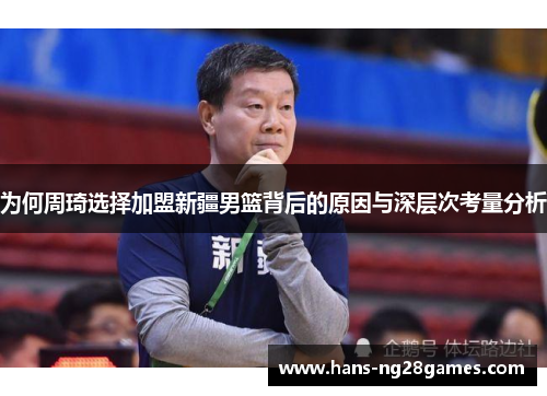 为何周琦选择加盟新疆男篮背后的原因与深层次考量分析